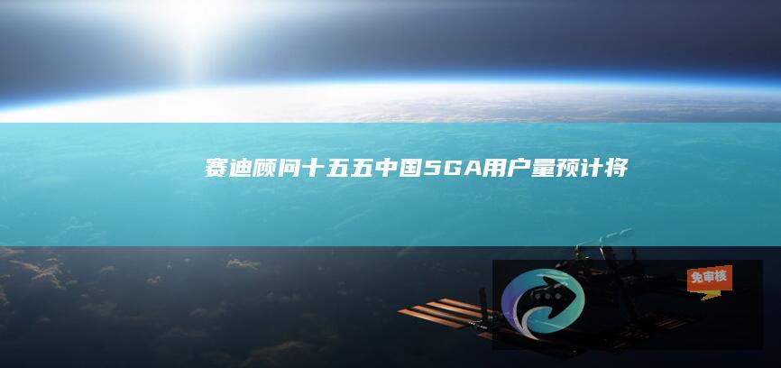 赛迪顾问：“十五五”中国5G-A用户量预计将接近13亿户，占全球比例超50%